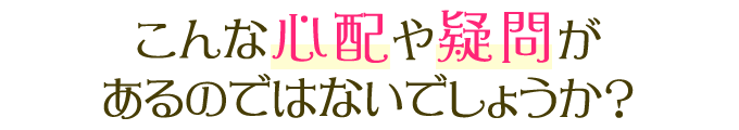 こんな心配や疑問があるのではないでしょうか？